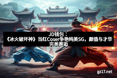 JD钱包：《冰火破坏神》当红Coser争艳纯美SG，颜值与才华完美邂逅